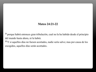 21 porque habrá entonces gran tribulación, cual no la ha habido desde el principio
del mundo hasta ahora, ni la habrá.
22 Y si aquellos días no fuesen acortados, nadie sería salvo; mas por causa de los
escogidos, aquellos días serán acortados.
Mateo 24:21-22
 