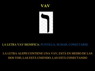 VAV
LA LETRA VAV SIGNIFICA: PUNTILLA, SUMAR, CONECTARSE
LA LETRA ALEPH CONTIENE UNA VAV, ESTÁ EN MEDIO DE LAS
DOS YOD, LAS ESTÁ UNIENDO, LAS ESTÁ CONECTANDO
 