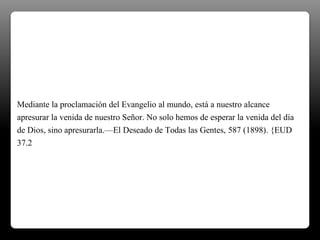 Mediante la proclamación del Evangelio al mundo, está a nuestro alcance
apresurar la venida de nuestro Señor. No solo hemos de esperar la venida del día
de Dios, sino apresurarla.—El Deseado de Todas las Gentes, 587 (1898). {EUD
37.2
 