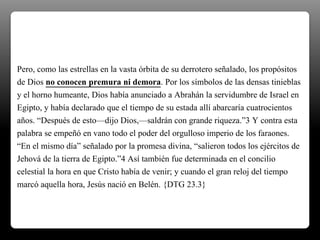 Pero, como las estrellas en la vasta órbita de su derrotero señalado, los propósitos
de Dios no conocen premura ni demora. Por los símbolos de las densas tinieblas
y el horno humeante, Dios había anunciado a Abrahán la servidumbre de Israel en
Egipto, y había declarado que el tiempo de su estada allí abarcaría cuatrocientos
años. “Después de esto—dijo Dios,—saldrán con grande riqueza.”3 Y contra esta
palabra se empeñó en vano todo el poder del orgulloso imperio de los faraones.
“En el mismo día” señalado por la promesa divina, “salieron todos los ejércitos de
Jehová de la tierra de Egipto.”4 Así también fue determinada en el concilio
celestial la hora en que Cristo había de venir; y cuando el gran reloj del tiempo
marcó aquella hora, Jesús nació en Belén. {DTG 23.3}
 