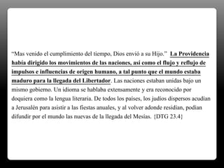 “Mas venido el cumplimiento del tiempo, Dios envió a su Hijo.” La Providencia
había dirigido los movimientos de las naciones, así como el flujo y reflujo de
impulsos e influencias de origen humano, a tal punto que el mundo estaba
maduro para la llegada del Libertador. Las naciones estaban unidas bajo un
mismo gobierno. Un idioma se hablaba extensamente y era reconocido por
doquiera como la lengua literaria. De todos los países, los judíos dispersos acudían
a Jerusalén para asistir a las fiestas anuales, y al volver adonde residían, podían
difundir por el mundo las nuevas de la llegada del Mesías. {DTG 23.4}
 