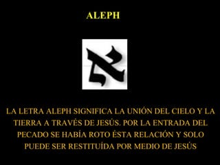 ALEPH
LA LETRA ALEPH SIGNIFICA LA UNIÓN DEL CIELO Y LA
TIERRA A TRAVÉS DE JESÚS. POR LA ENTRADA DEL
PECADO SE HABÍA ROTO ÉSTA RELACIÓN Y SOLO
PUEDE SER RESTITUÍDA POR MEDIO DE JESÚS
 