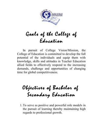 Goals of the College of
            Education
     In pursuit of College Vision/Mission, the
College of Education is committed to develop the full
potential of the individuals and equip them with
knowledge, skills and attitudes in Teacher Education
allied fields to effectively respond to the increasing
demands, challenge and opportunities of changing
time for global competitiveness.




    Objectives of Bachelor of
      Secondary Education
  1. To serve as positive and powerful role models in
     the pursuit of learning thereby maintaining high
     regards to professional growth.
 