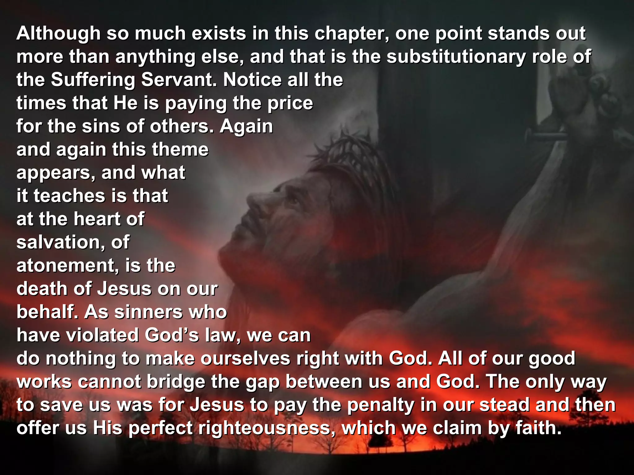 Although so much exists in this chapter, one point stands out
more than anything else, and that is the substitutionary role of
the Suffering Servant. Notice all the
times that He is paying the price
for the sins of others. Again
and again this theme
appears, and what
it teaches is that
at the heart of
salvation, of
atonement, is the
death of Jesus on our
behalf. As sinners who
have violated God’s law, we can
do nothing to make ourselves right with God. All of our good
works cannot bridge the gap between us and God. The only way
to save us was for Jesus to pay the penalty in our stead and then
offer us His perfect righteousness, which we claim by faith.
 