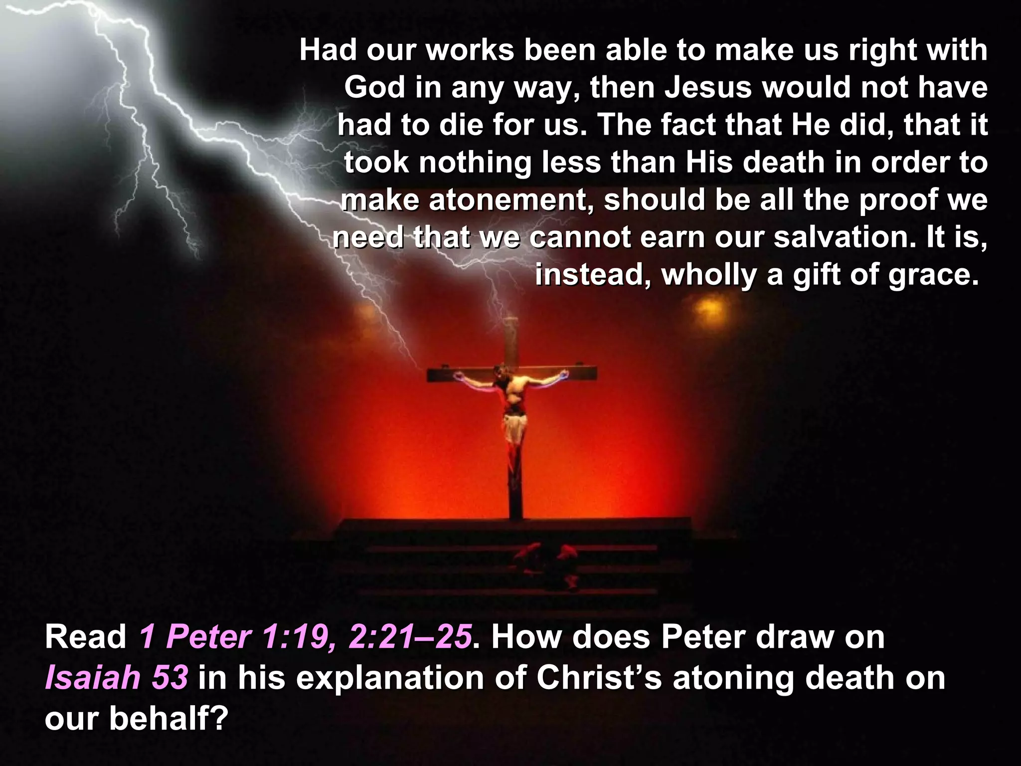 Had our works been able to make us right with
                   God in any way, then Jesus would not have
                  had to die for us. The fact that He did, that it
                   took nothing less than His death in order to
                  make atonement, should be all the proof we
                  need that we cannot earn our salvation. It is,
                                instead, wholly a gift of grace.




Read 1 Peter 1:19, 2:21–25. How does Peter draw on
Isaiah 53 in his explanation of Christ’s atoning death on
our behalf?
 