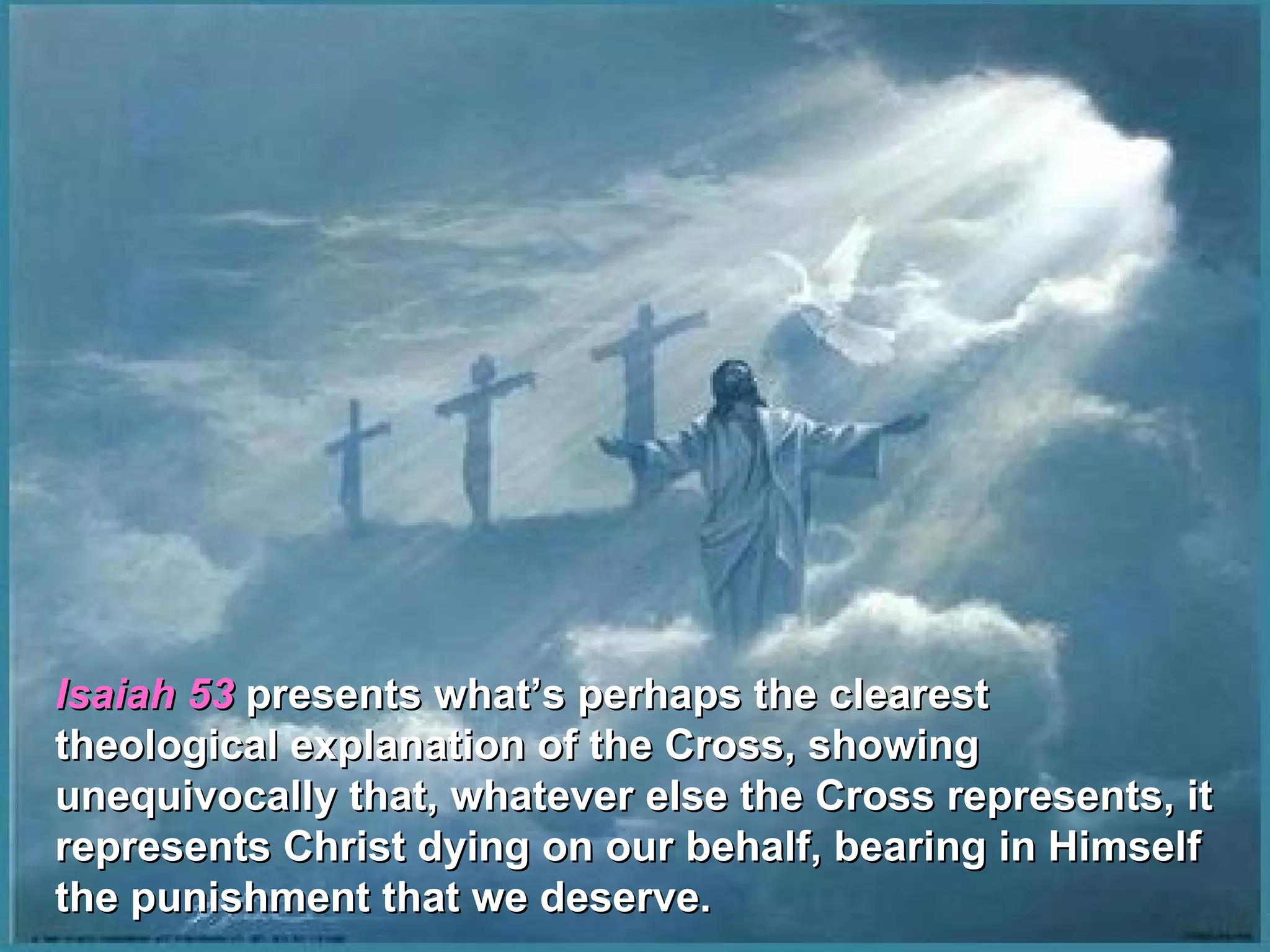 Isaiah 53 presents what’s perhaps the clearest
theological explanation of the Cross, showing
unequivocally that, whatever else the Cross represents, it
represents Christ dying on our behalf, bearing in Himself
the punishment that we deserve.
 