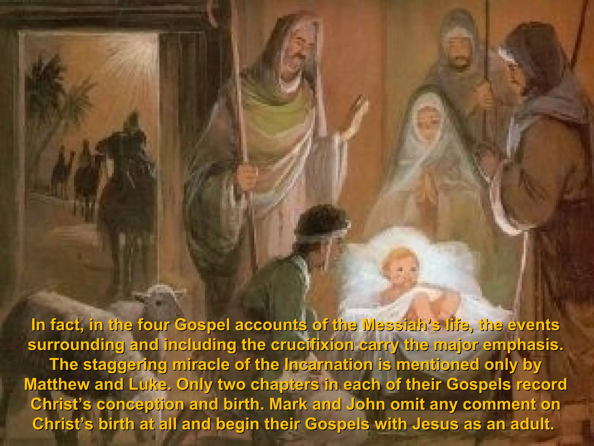 In fact, in the four Gospel accounts of the Messiah’s life, the events
surrounding and including the crucifixion carry the major emphasis.
    The staggering miracle of the Incarnation is mentioned only by
Matthew and Luke. Only two chapters in each of their Gospels record
Christ’s conception and birth. Mark and John omit any comment on
 Christ’s birth at all and begin their Gospels with Jesus as an adult.
 