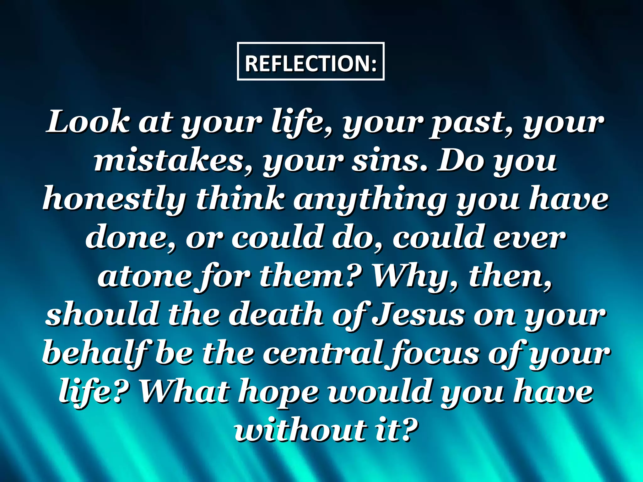 REFLECTION:

Look at your life, your past, your
    mistakes, your sins. Do you
honestly think anything you have
   done, or could do, could ever
    atone for them? Why, then,
should the death of Jesus on your
behalf be the central focus of your
 life? What hope would you have
            without it?
 