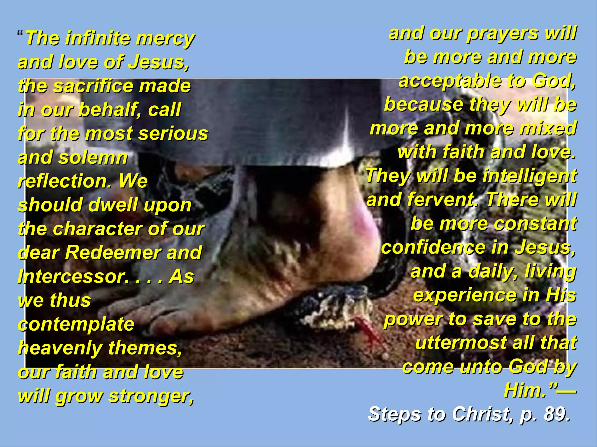 “The infinite mercy       and our prayers will
and love of Jesus,          be more and more
the sacrifice made         acceptable to God,
in our behalf, call       because they will be
for the most serious    more and more mixed
and solemn                 with faith and love.
reflection. We          They will be intelligent
should dwell upon       and fervent. There will
the character of our         be more constant
dear Redeemer and        confidence in Jesus,
Intercessor. . . . As        and a daily, living
we thus                      experience in His
contemplate               power to save to the
heavenly themes,             uttermost all that
our faith and love          come unto God by
will grow stronger,                     Him.”—
                        Steps to Christ, p. 89.
 