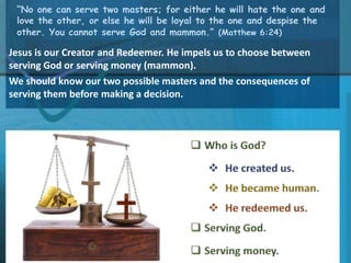 “No one can serve two masters; for either he will hate the one and
love the other, or else he will be loyal to the one and despise the
other. You cannot serve God and mammon.” (Matthew 6:24)
Jesus is our Creator and Redeemer. He impels us to choose between
serving God or serving money (mammon).
We should know our two possible masters and the consequences of
serving them before making a decision.
 
