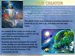“For by Him [Jesus] all things were created that are
in heaven and that are on earth, visible and invisible,
whether thrones or dominions or principalities or
powers. All things were created through Him and for
Him.” (Colossians 1:16)
The whole Trinity was involved in Creation (Genesis 1:1;
Isaiah 45:11-12; John 1:3), and Jesus was the main
cause.
He created all the riches on Earth so we
could enjoy them (Genesis 1:28-29; 2:8-13),
even after sin entered the Earth
(Deuteronomy 26:15).
However, we have corrupted the natural
riches–as they are not inherently bad– by
using them to do evil instead of glorifying
God with them (Ecclesiastes 7:29;
1 Chronicles 29:14).
 