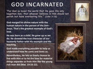 GOD INCARNATED
“For God so loved the world that He gave His only
begotten Son, that whoever believes in Him should not
perish but have everlasting life.” (John 3:16)
God merged his divine nature with the
human nature in the person of the Son–
Jesus. That’s the greatest example of God’s
love.
He was born as a child. He grew up as we
do. He showed the true character of our
heavenly Father with His example and His
teaching.
God made everything possible to help us
understand how He cares and loves us.
Nevertheless, He lets us freely choose to
live with Him or to let the love for material
things separate us from Him like the young
rich man did (Mat. 19:16-22).
 