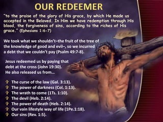 “to the praise of the glory of His grace, by which He made us
accepted in the Beloved. In Him we have redemption through His
blood, the forgiveness of sins, according to the riches of His
grace.” (Ephesians 1:6-7)
We took what we shouldn’t–the fruit of the tree of
the knowledge of good and evil–, so we incurred
a debt that we couldn’t pay (Psalm 49:7-8).
 The curse of the law (Gal. 3:13).
 The power of darkness (Col. 1:13).
 The wrath to come (1Ts. 1:10).
 The devil (Heb. 2:14).
 The power of death (Heb. 2:14).
 Our vain lifestyle way of life (1Pe.1:18).
 Our sins (Rev. 1:5).
Jesus redeemed us by paying that
debt at the cross (John 19:30).
He also released us from…
 