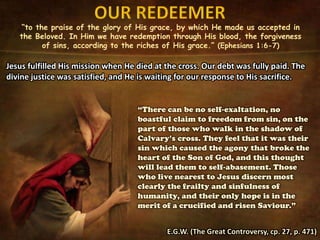 “to the praise of the glory of His grace, by which He made us accepted in
the Beloved. In Him we have redemption through His blood, the forgiveness
of sins, according to the riches of His grace.” (Ephesians 1:6-7)
Jesus fulfilled His mission when He died at the cross. Our debt was fully paid. The
divine justice was satisfied, and He is waiting for our response to His sacrifice.
“There can be no self-exaltation, no
boastful claim to freedom from sin, on the
part of those who walk in the shadow of
Calvary’s cross. They feel that it was their
sin which caused the agony that broke the
heart of the Son of God, and this thought
will lead them to self-abasement. Those
who live nearest to Jesus discern most
clearly the frailty and sinfulness of
humanity, and their only hope is in the
merit of a crucified and risen Saviour.”
E.G.W. (The Great Controversy, cp. 27, p. 471)
 