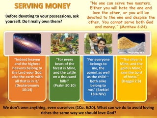 We don’t own anything, even ourselves (1Co. 6:20). What can we do to avoid loving
riches the same way we should love God?
“No one can serve two masters.
Either you will hate the one and
love the other, or you will be
devoted to the one and despise the
other. You cannot serve both God
and money.” (Matthew 6:24)
Before devoting to your possessions, ask
yourself: Do I really own them?
“Indeed heaven
and the highest
heavens belong to
the Lord your God,
also the earth with
all that is in it.”
(Deuteronomy
10:14)
“For every
beast of the
forest is Mine,
and the cattle
on a thousand
hills.”
(Psalm 50:10)
“For everyone
belongs to
me, the
parent as well
as the child—
both alike
belong to
me.” (Ezekiel
18:4 NIV)
“‘The silver is
Mine, and the
gold is Mine,’
says the Lord
of hosts.”
(Haggai 2:8)
 
