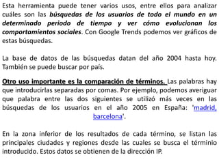 Esta herramienta puede tener varios usos, entre ellos para analizar
cuáles son las búsquedas de los usuarios de todo el mundo en un
determinado periodo de tiempo y ver cómo evolucionan los
comportamientos sociales. Con Google Trends podemos ver gráficos de
estas búsquedas.

La base de datos de las búsquedas datan del año 2004 hasta hoy.
También se puede buscar por país.
Otro uso importante es la comparación de términos. Las palabras hay
que introducirlas separadas por comas. Por ejemplo, podemos averiguar
que palabra entre las dos siguientes se utilizó más veces en las
búsquedas de los usuarios en el año 2005 en España: 'madrid,
                              barcelona'.

En la zona inferior de los resultados de cada término, se listan las
principales ciudades y regiones desde las cuales se busca el términio
introducido. Estos datos se obtienen de la dirección IP.
 