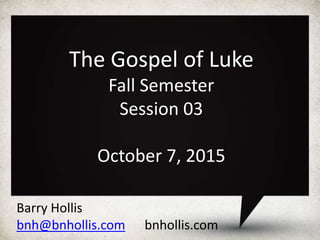 Barry Hollis
bnh@bnhollis.com bnhollis.com
The Gospel of Luke
Fall Semester
Session 03
October 7, 2015
 