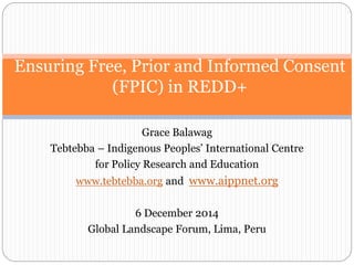 Ensuring Free, Prior and Informed Consent 
(FPIC) in REDD+ 
Grace Balawag 
Tebtebba – Indigenous Peoples’ International Centre 
for Policy Research and Education 
www.tebtebba.org and www.aippnet.org 
6 December 2014 
Global Landscape Forum, Lima, Peru 
 
