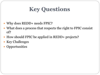 Key Questions 
 Why does REDD+ needs FPIC? 
 What does a process that respects the right to FPIC consist 
of? 
 How sho...