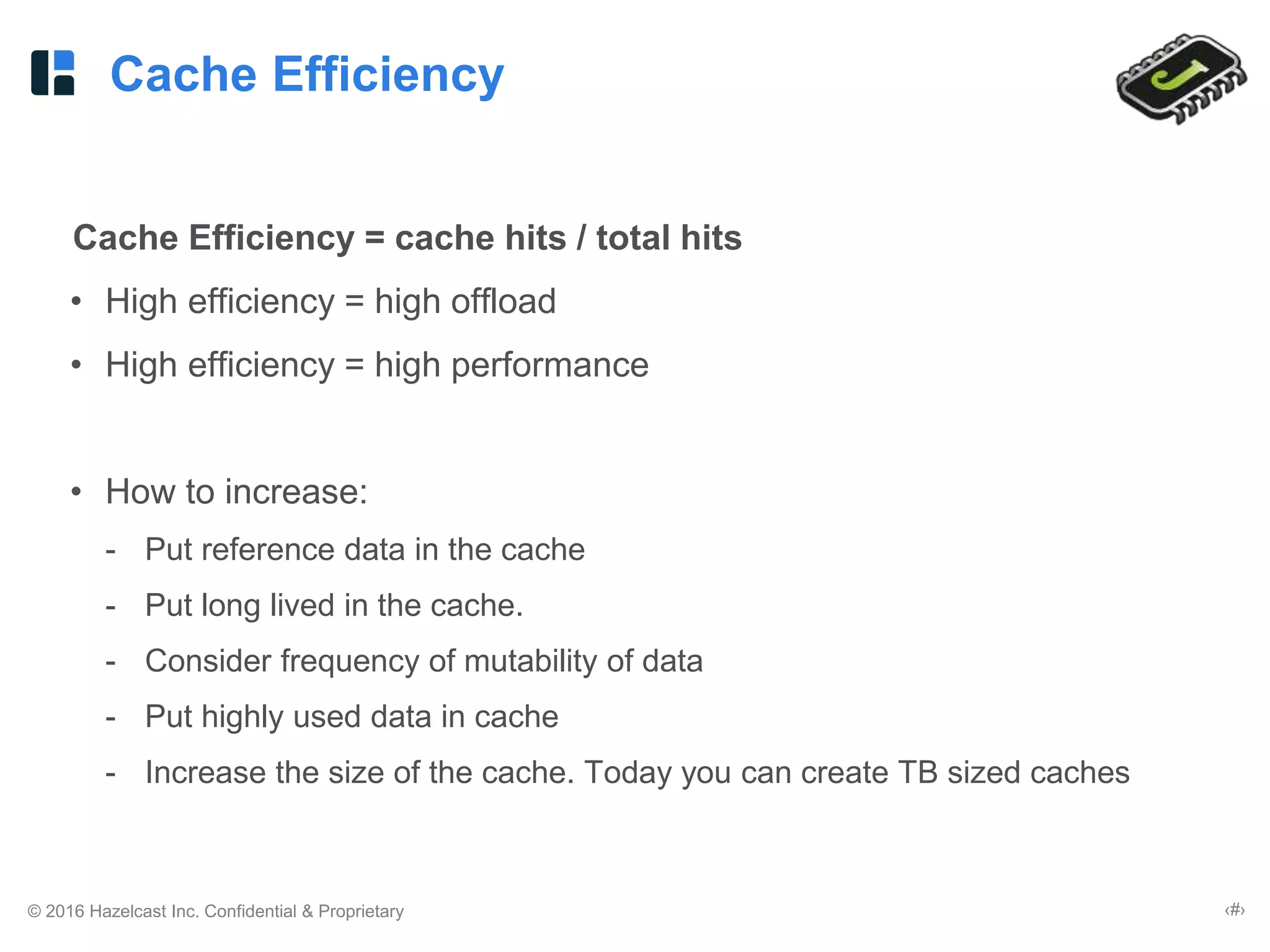 © 2016 Hazelcast Inc. Confidential & Proprietary ‹#›
Cache Efficiency
Cache Efficiency = cache hits / total hits
• High efficiency = high offload
• High efficiency = high performance
• How to increase:
- Put reference data in the cache
- Put long lived in the cache.
- Consider frequency of mutability of data
- Put highly used data in cache
- Increase the size of the cache. Today you can create TB sized caches
 
