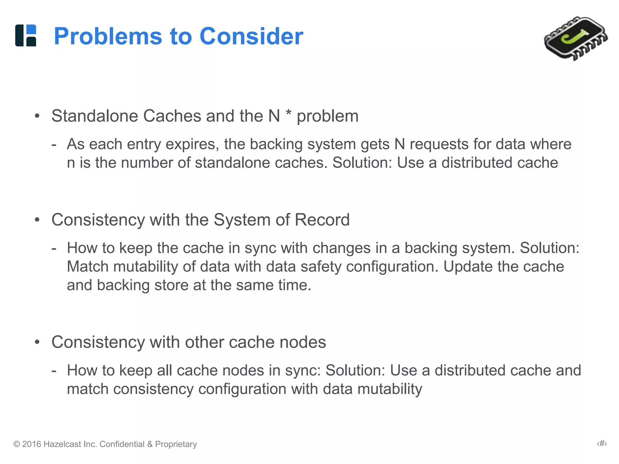 © 2016 Hazelcast Inc. Confidential & Proprietary ‹#›
Problems to Consider
• Standalone Caches and the N * problem
- As each entry expires, the backing system gets N requests for data where
n is the number of standalone caches. Solution: Use a distributed cache
• Consistency with the System of Record
- How to keep the cache in sync with changes in a backing system. Solution:
Match mutability of data with data safety configuration. Update the cache
and backing store at the same time.
• Consistency with other cache nodes
- How to keep all cache nodes in sync: Solution: Use a distributed cache and
match consistency configuration with data mutability
 