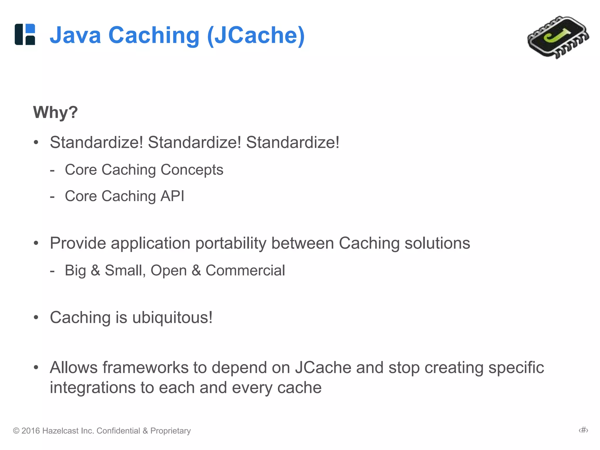 © 2016 Hazelcast Inc. Confidential & Proprietary ‹#›
Java Caching (JCache)
Why?
• Standardize! Standardize! Standardize!
- Core Caching Concepts
- Core Caching API
• Provide application portability between Caching solutions
- Big & Small, Open & Commercial
• Caching is ubiquitous!
• Allows frameworks to depend on JCache and stop creating specific
integrations to each and every cache
 