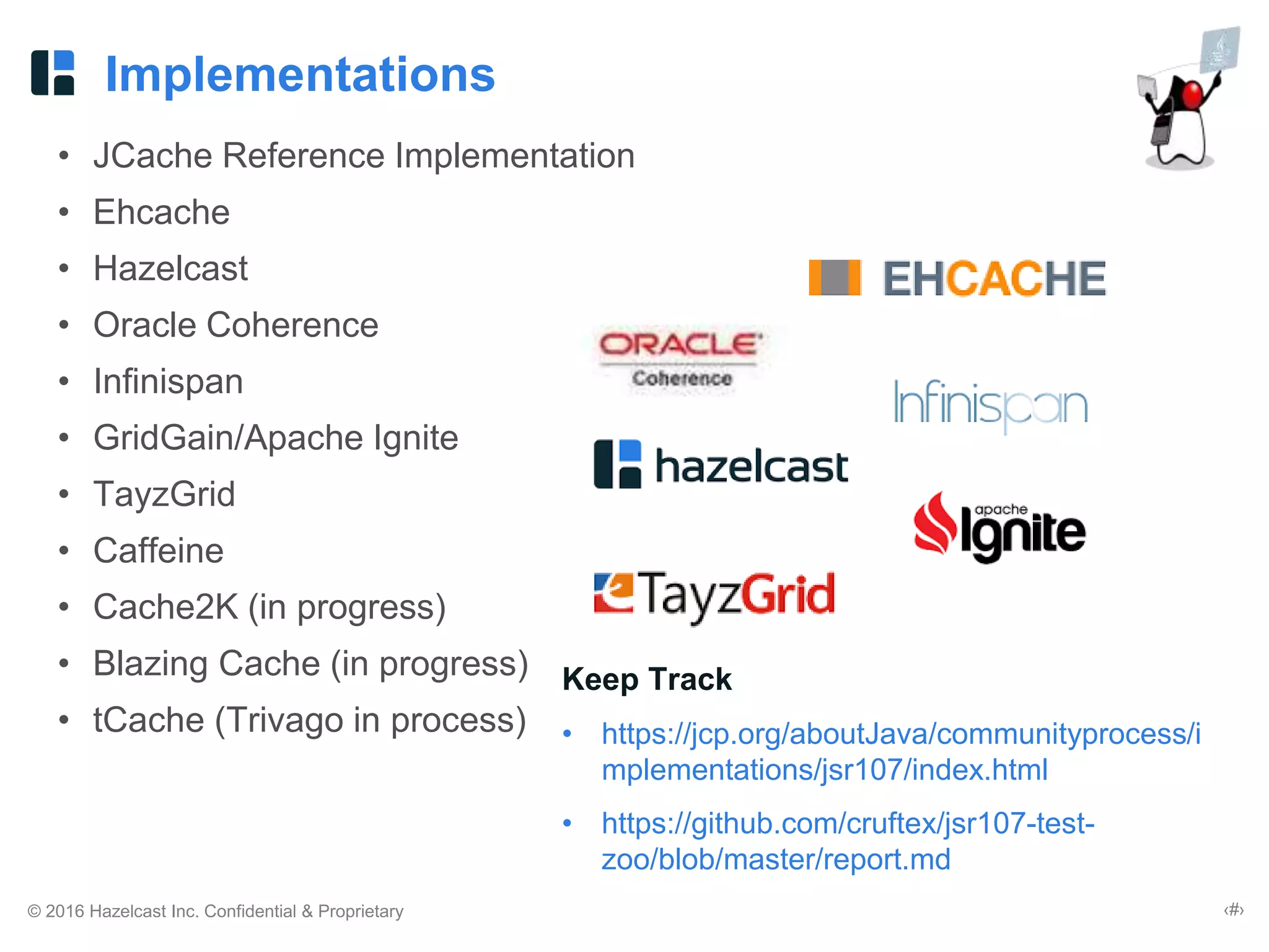 © 2016 Hazelcast Inc. Confidential & Proprietary ‹#›
Implementations
• JCache Reference Implementation
• Ehcache
• Hazelcast
• Oracle Coherence
• Infinispan
• GridGain/Apache Ignite
• TayzGrid
• Caffeine
• Cache2K (in progress)
• Blazing Cache (in progress)
• tCache (Trivago in process)
Keep Track
• https://jcp.org/aboutJava/communityprocess/i
mplementations/jsr107/index.html
• https://github.com/cruftex/jsr107-test-
zoo/blob/master/report.md
 
