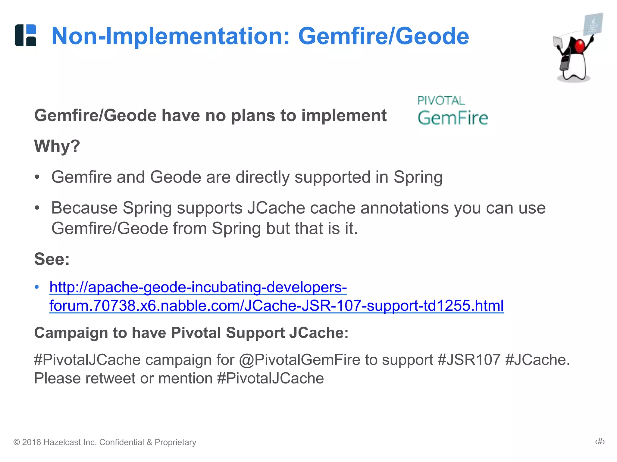 © 2016 Hazelcast Inc. Confidential & Proprietary ‹#›
Non-Implementation: Gemfire/Geode
Gemfire/Geode have no plans to implement
Why?
• Gemfire and Geode are directly supported in Spring
• Because Spring supports JCache cache annotations you can use
Gemfire/Geode from Spring but that is it.
See:
• http://apache-geode-incubating-developers-
forum.70738.x6.nabble.com/JCache-JSR-107-support-td1255.html
Campaign to have Pivotal Support JCache:
#PivotalJCache campaign for @PivotalGemFire to support #JSR107 #JCache.
Please retweet or mention #PivotalJCache
 