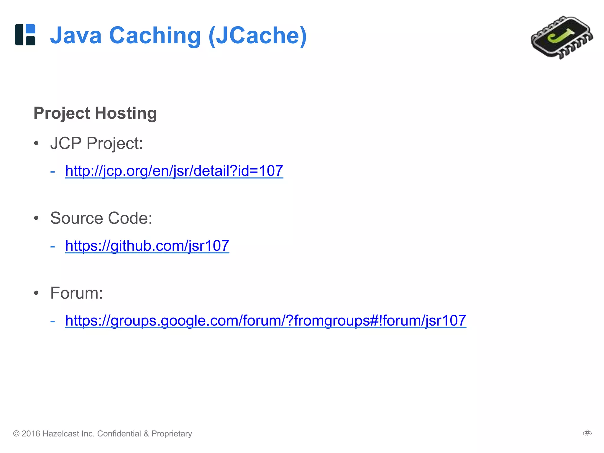 © 2016 Hazelcast Inc. Confidential & Proprietary ‹#›
Java Caching (JCache)
Project Hosting
• JCP Project:
- http://jcp.org/en/jsr/detail?id=107
• Source Code:
- https://github.com/jsr107
• Forum:
- https://groups.google.com/forum/?fromgroups#!forum/jsr107
 