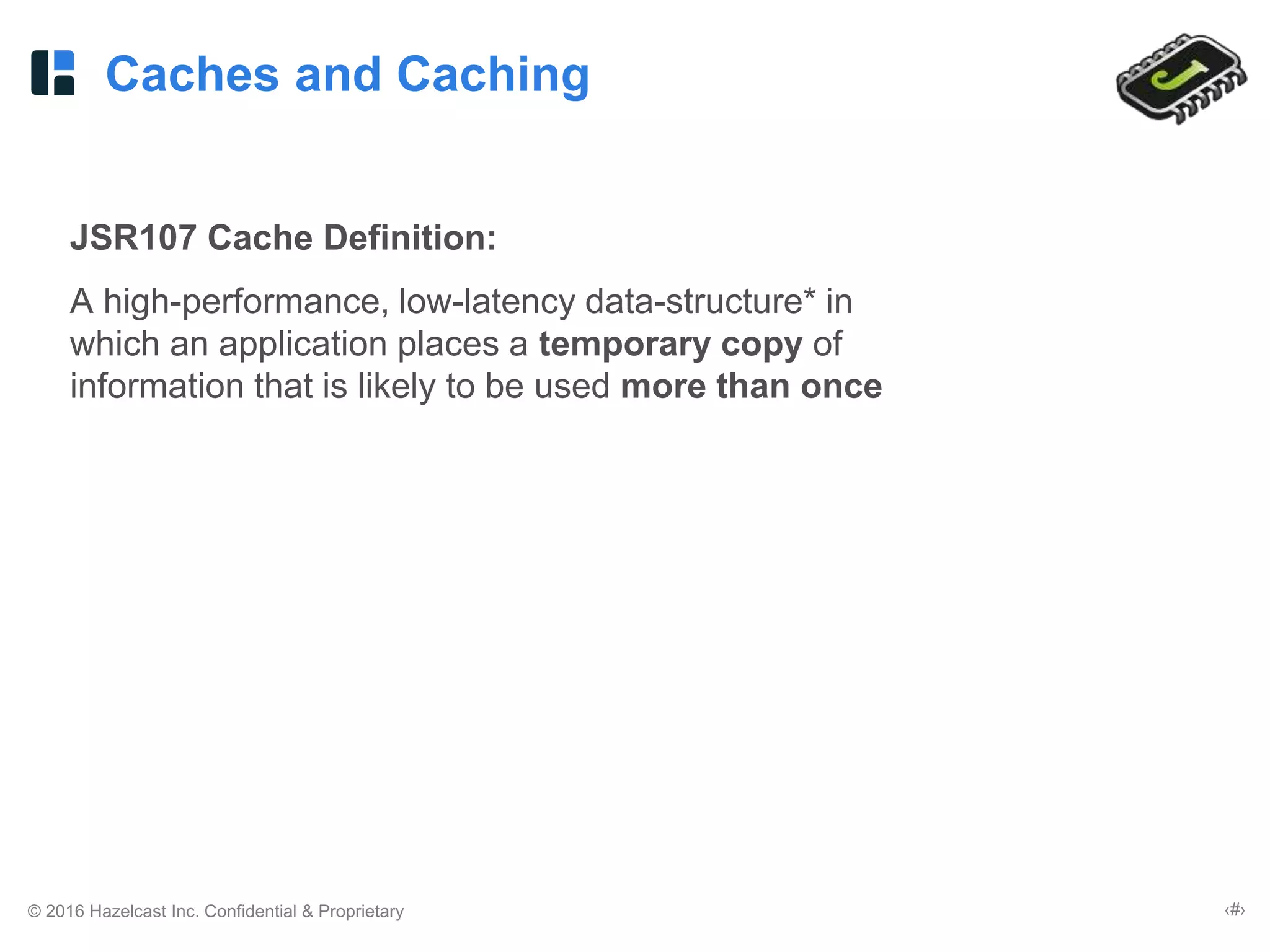 © 2016 Hazelcast Inc. Confidential & Proprietary ‹#›
Caches and Caching
JSR107 Cache Definition:
A high-performance, low-latency data-structure* in
which an application places a temporary copy of
information that is likely to be used more than once
 