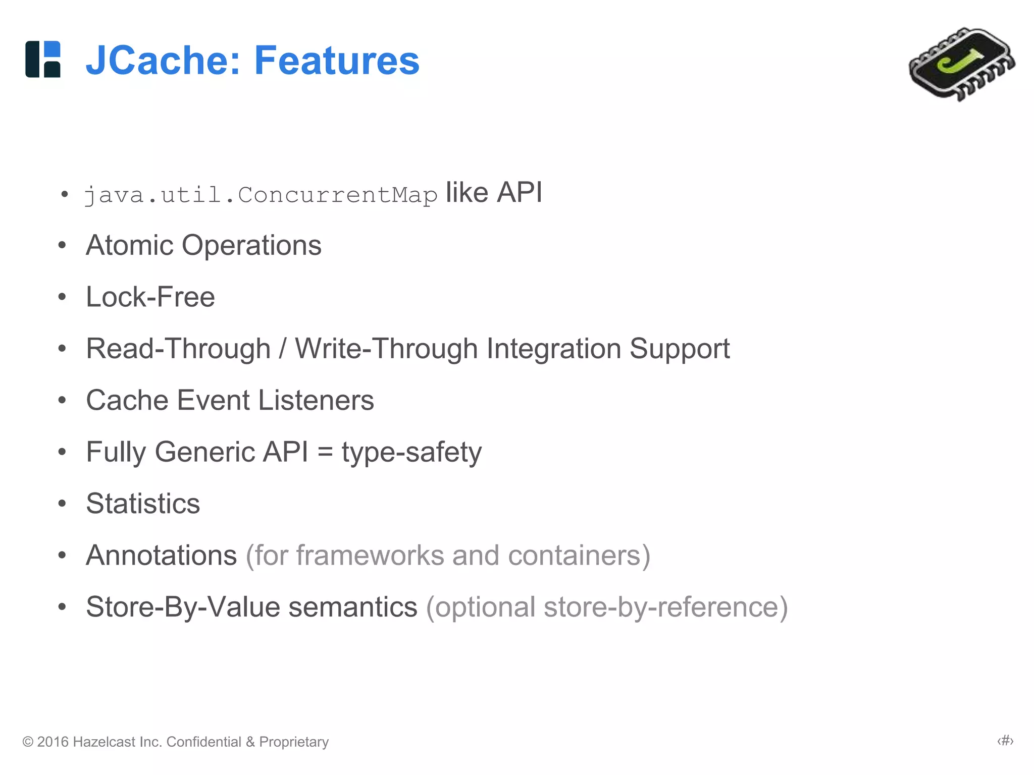 © 2016 Hazelcast Inc. Confidential & Proprietary ‹#›
JCache: Features
• java.util.ConcurrentMap like API
• Atomic Operations
• Lock-Free
• Read-Through / Write-Through Integration Support
• Cache Event Listeners
• Fully Generic API = type-safety
• Statistics
• Annotations (for frameworks and containers)
• Store-By-Value semantics (optional store-by-reference)
 