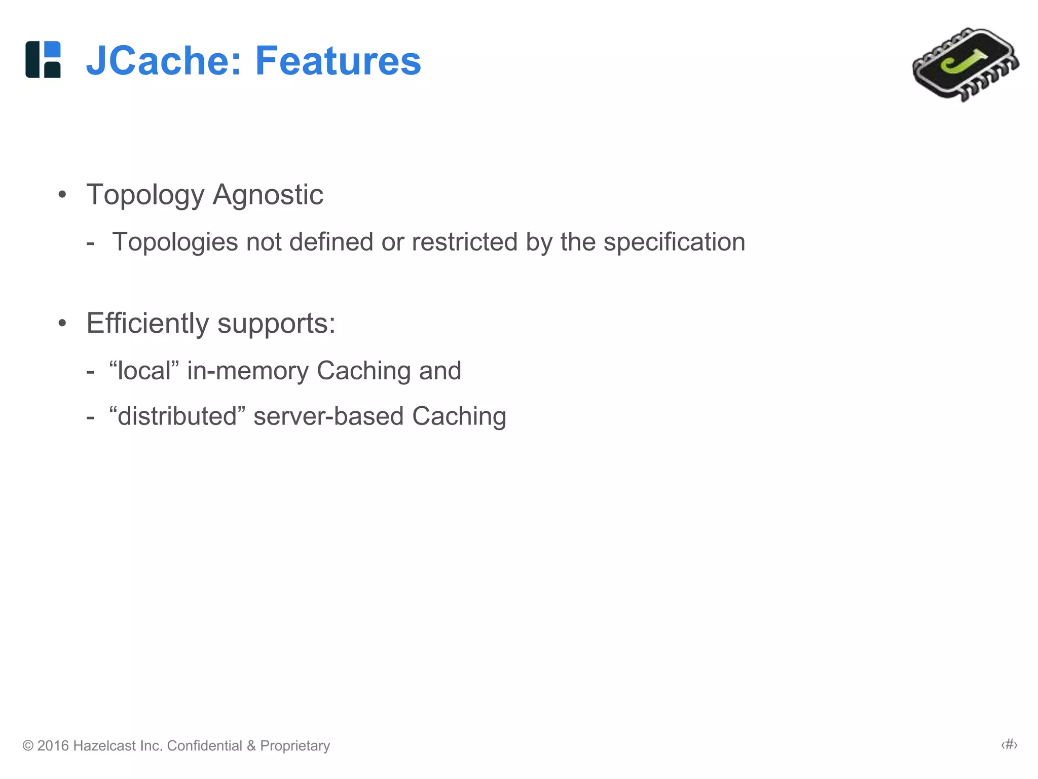 © 2016 Hazelcast Inc. Confidential & Proprietary ‹#›
JCache: Features
• Topology Agnostic
- Topologies not defined or restricted by the specification
• Efficiently supports:
- “local” in-memory Caching and
- “distributed” server-based Caching
 