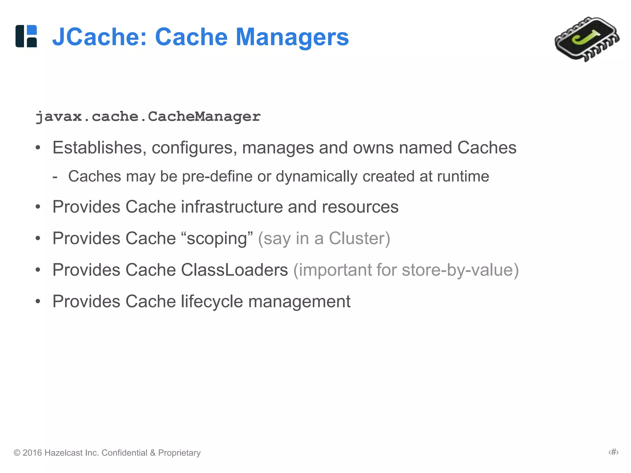 © 2016 Hazelcast Inc. Confidential & Proprietary ‹#›
JCache: Cache Managers
javax.cache.CacheManager
• Establishes, configures, manages and owns named Caches
- Caches may be pre-define or dynamically created at runtime
• Provides Cache infrastructure and resources
• Provides Cache “scoping” (say in a Cluster)
• Provides Cache ClassLoaders (important for store-by-value)
• Provides Cache lifecycle management
 