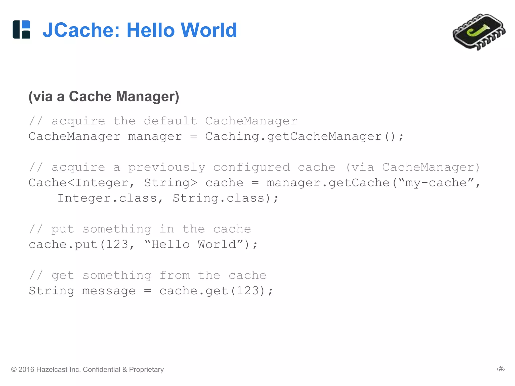 © 2016 Hazelcast Inc. Confidential & Proprietary ‹#›
JCache: Hello World
(via a Cache Manager)
// acquire the default CacheManager
CacheManager manager = Caching.getCacheManager();
// acquire a previously configured cache (via CacheManager)
Cache<Integer, String> cache = manager.getCache(“my-cache”,
Integer.class, String.class);
// put something in the cache
cache.put(123, “Hello World”);
// get something from the cache
String message = cache.get(123);
 