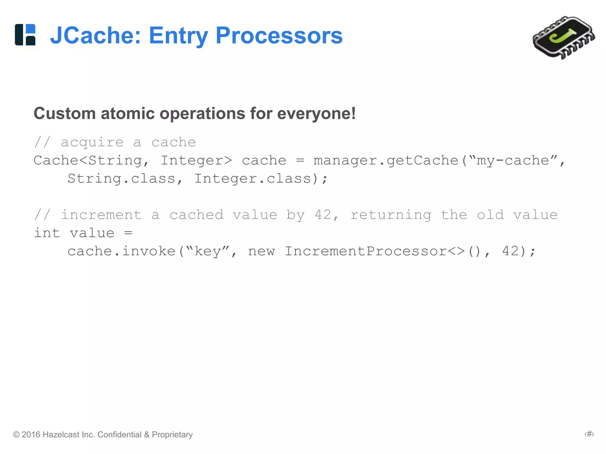 © 2016 Hazelcast Inc. Confidential & Proprietary ‹#›
JCache: Entry Processors
Custom atomic operations for everyone!
// acquire a cache
Cache<String, Integer> cache = manager.getCache(“my-cache”,
String.class, Integer.class);
// increment a cached value by 42, returning the old value
int value =
cache.invoke(“key”, new IncrementProcessor<>(), 42);
 