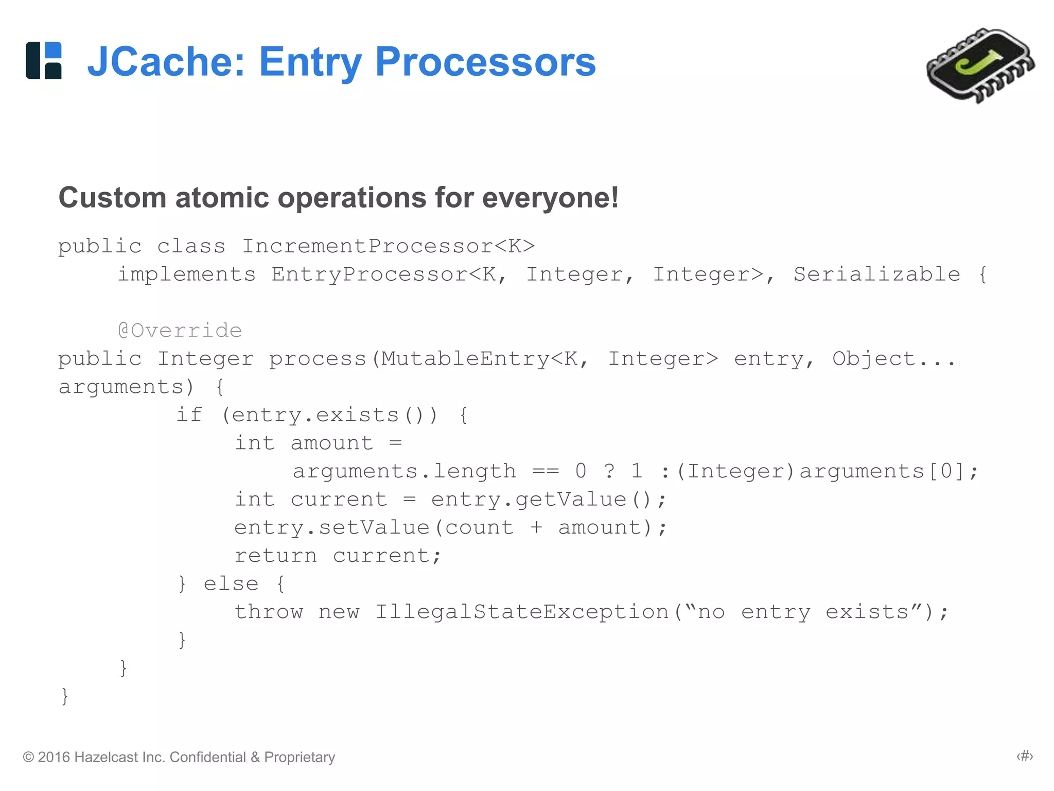 © 2016 Hazelcast Inc. Confidential & Proprietary ‹#›
JCache: Entry Processors
Custom atomic operations for everyone!
public class IncrementProcessor<K>
implements EntryProcessor<K, Integer, Integer>, Serializable {
@Override
public Integer process(MutableEntry<K, Integer> entry, Object...
arguments) {
if (entry.exists()) {
int amount =
arguments.length == 0 ? 1 :(Integer)arguments[0];
int current = entry.getValue();
entry.setValue(count + amount);
return current;
} else {
throw new IllegalStateException(“no entry exists”);
}
}
}
 