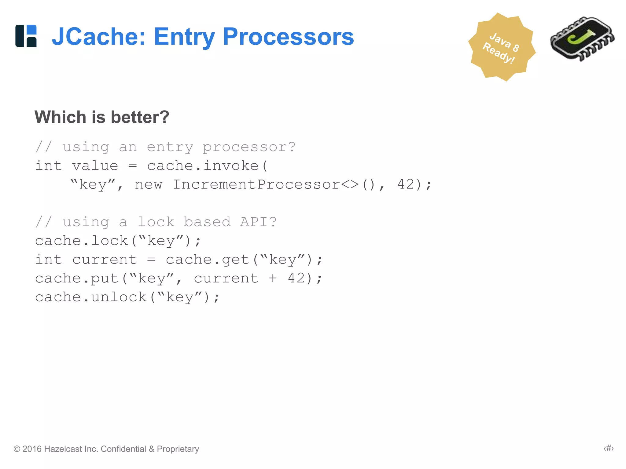 © 2016 Hazelcast Inc. Confidential & Proprietary ‹#›
JCache: Entry Processors
Which is better?
// using an entry processor?
int value = cache.invoke(
“key”, new IncrementProcessor<>(), 42);
// using a lock based API?
cache.lock(“key”);
int current = cache.get(“key”);
cache.put(“key”, current + 42);
cache.unlock(“key”);
 