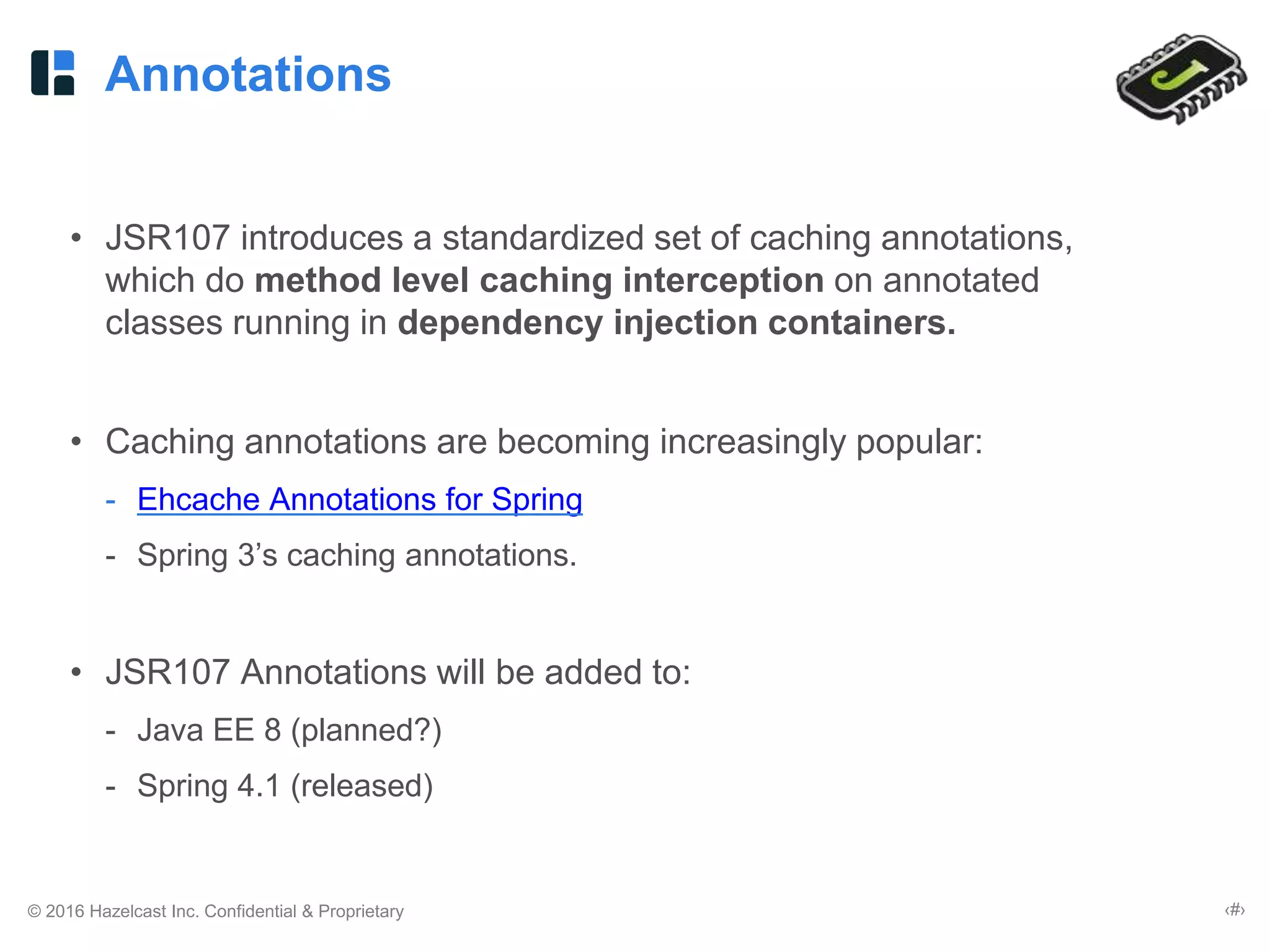 © 2016 Hazelcast Inc. Confidential & Proprietary ‹#›
Annotations
• JSR107 introduces a standardized set of caching annotations,
which do method level caching interception on annotated
classes running in dependency injection containers.
• Caching annotations are becoming increasingly popular:
- Ehcache Annotations for Spring
- Spring 3’s caching annotations.
• JSR107 Annotations will be added to:
- Java EE 8 (planned?)
- Spring 4.1 (released)
 