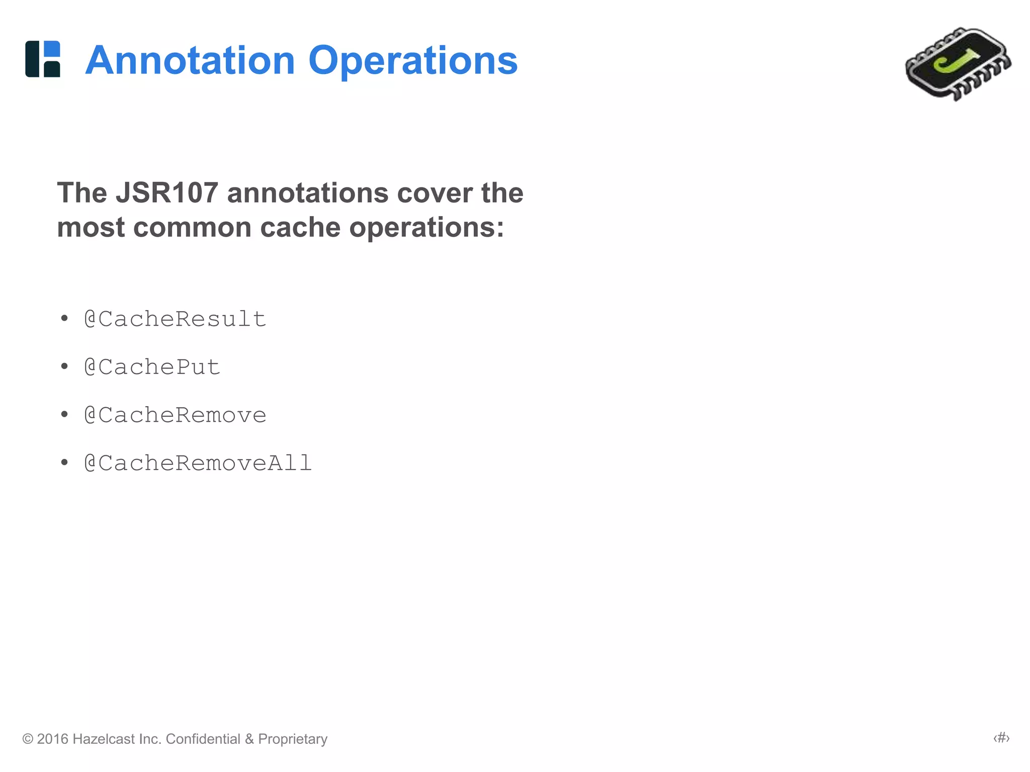 © 2016 Hazelcast Inc. Confidential & Proprietary ‹#›
Annotation Operations
The JSR107 annotations cover the
most common cache operations:
• @CacheResult
• @CachePut
• @CacheRemove
• @CacheRemoveAll
 