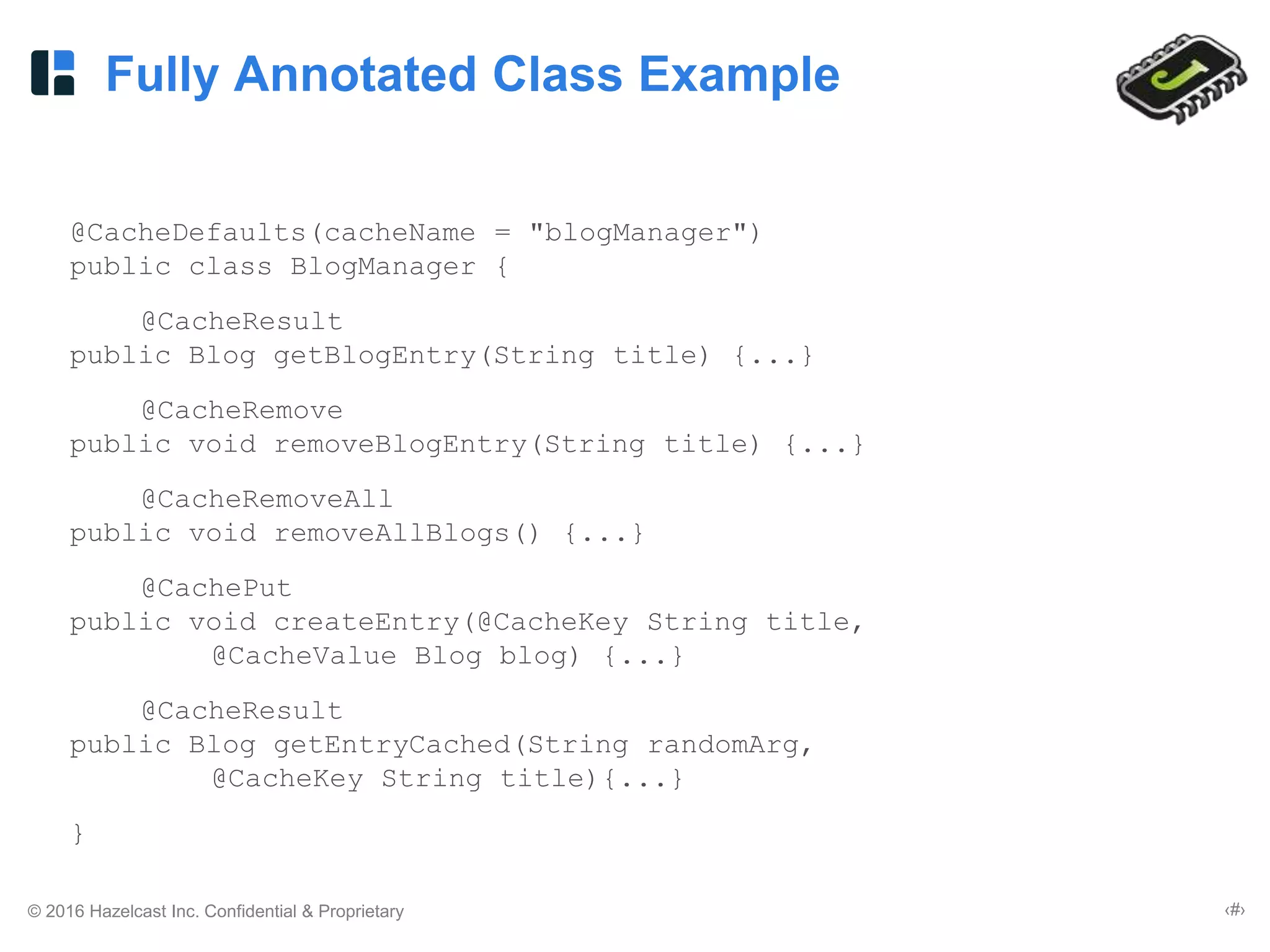 © 2016 Hazelcast Inc. Confidential & Proprietary ‹#›
Fully Annotated Class Example
@CacheDefaults(cacheName = "blogManager")
public class BlogManager {
@CacheResult
public Blog getBlogEntry(String title) {...}
@CacheRemove
public void removeBlogEntry(String title) {...}
@CacheRemoveAll
public void removeAllBlogs() {...}
@CachePut
public void createEntry(@CacheKey String title,
@CacheValue Blog blog) {...}
@CacheResult
public Blog getEntryCached(String randomArg,
@CacheKey String title){...}
}
 