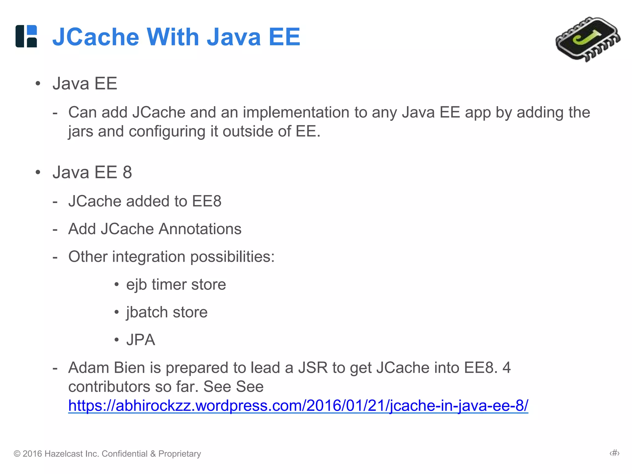 © 2016 Hazelcast Inc. Confidential & Proprietary ‹#›
JCache With Java EE
• Java EE
- Can add JCache and an implementation to any Java EE app by adding the
jars and configuring it outside of EE.
• Java EE 8
- JCache added to EE8
- Add JCache Annotations
- Other integration possibilities:
• ejb timer store
• jbatch store
• JPA
- Adam Bien is prepared to lead a JSR to get JCache into EE8. 4
contributors so far. See See
https://abhirockzz.wordpress.com/2016/01/21/jcache-in-java-ee-8/
 