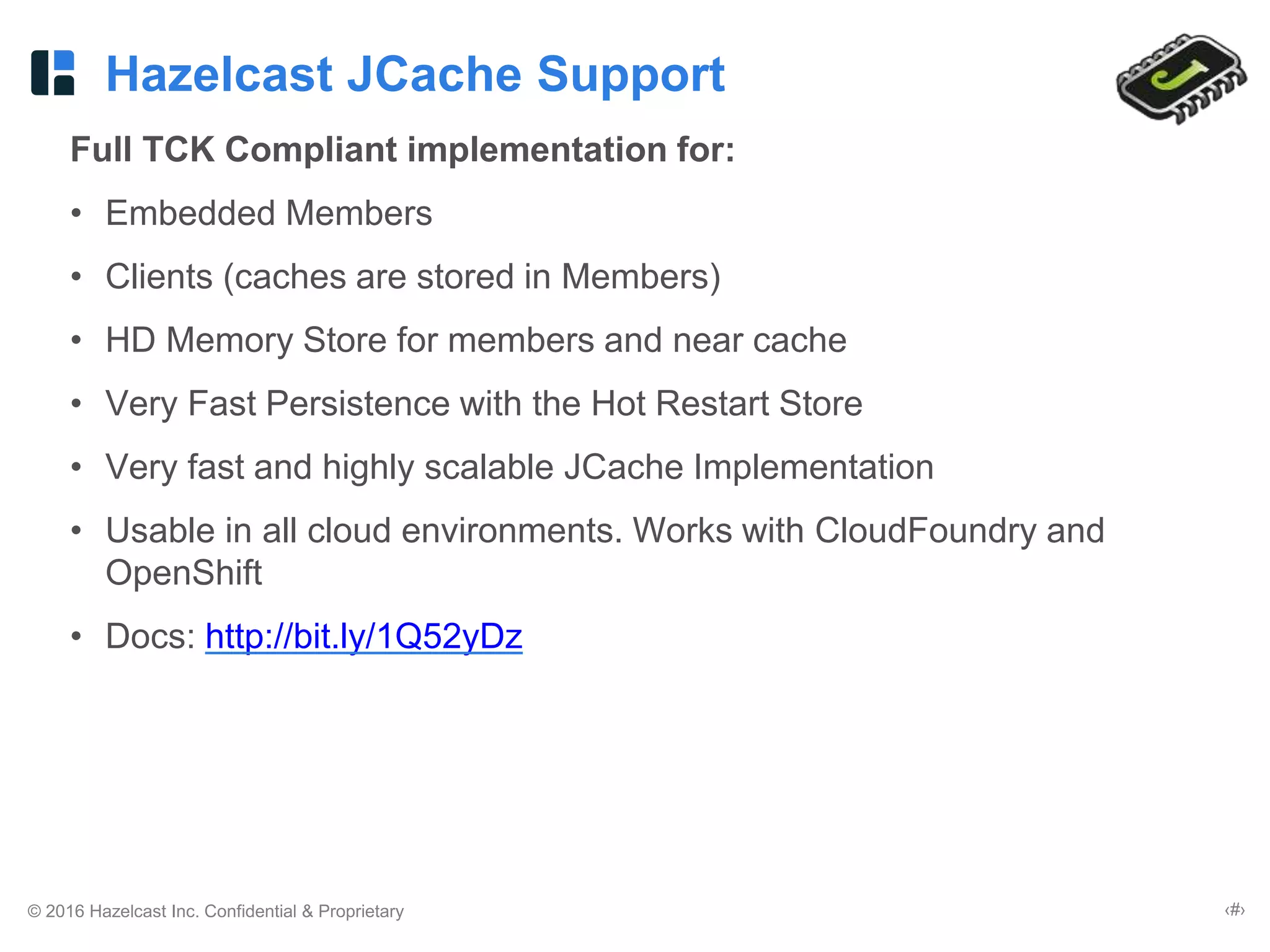 © 2016 Hazelcast Inc. Confidential & Proprietary ‹#›
Hazelcast JCache Support
Full TCK Compliant implementation for:
• Embedded Members
• Clients (caches are stored in Members)
• HD Memory Store for members and near cache
• Very Fast Persistence with the Hot Restart Store
• Very fast and highly scalable JCache Implementation
• Usable in all cloud environments. Works with CloudFoundry and
OpenShift
• Docs: http://bit.ly/1Q52yDz
 