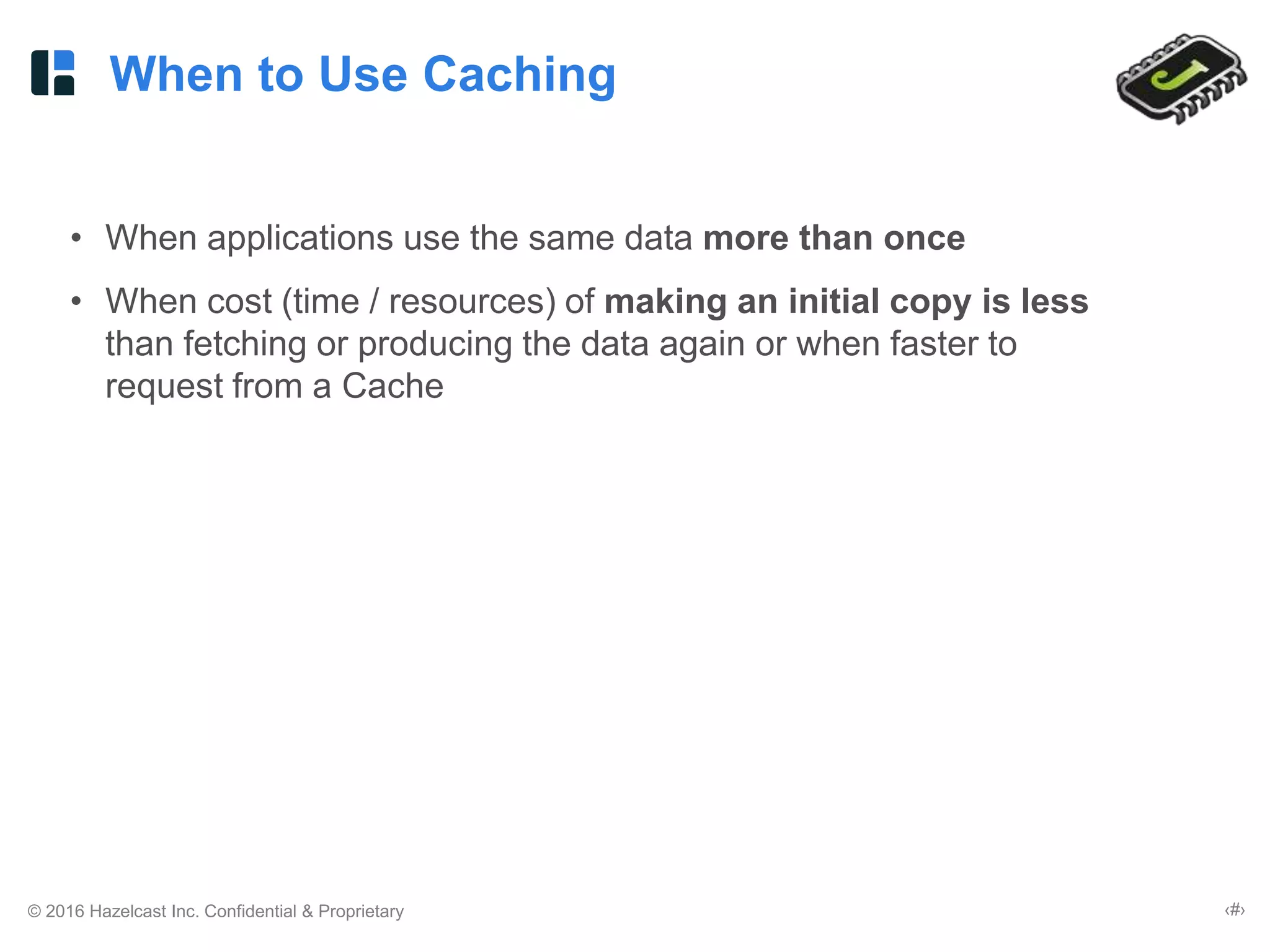 © 2016 Hazelcast Inc. Confidential & Proprietary ‹#›
When to Use Caching
• When applications use the same data more than once
• When cost (time / resources) of making an initial copy is less
than fetching or producing the data again or when faster to
request from a Cache
 