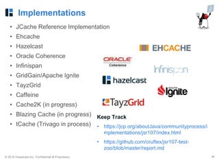 © 2016 Hazelcast Inc. Confidential & Proprietary ‹#›
Implementations
• JCache Reference Implementation
• Ehcache
• Hazelcast
• Oracle Coherence
• Infinispan
• GridGain/Apache Ignite
• TayzGrid
• Caffeine
• Cache2K (in progress)
• Blazing Cache (in progress)
• tCache (Trivago in process)
Keep Track
• https://jcp.org/aboutJava/communityprocess/i
mplementations/jsr107/index.html
• https://github.com/cruftex/jsr107-test-
zoo/blob/master/report.md
 