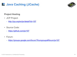 © 2016 Hazelcast Inc. Confidential & Proprietary ‹#›
Java Caching (JCache)
Project Hosting
• JCP Project:
- http://jcp.org/en/jsr/detail?id=107
• Source Code:
- https://github.com/jsr107
• Forum:
- https://groups.google.com/forum/?fromgroups#!forum/jsr107
 
