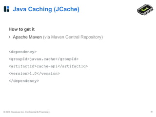 © 2016 Hazelcast Inc. Confidential & Proprietary ‹#›
Java Caching (JCache)
How to get it
• Apache Maven (via Maven Central Repository)
<dependency>
<groupId>javax.cache</groupId>
<artifactId>cache-api</artifactId>
<version>1.0</version>
</dependency>
 