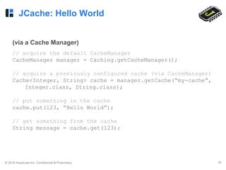 © 2016 Hazelcast Inc. Confidential & Proprietary ‹#›
JCache: Hello World
(via a Cache Manager)
// acquire the default CacheManager
CacheManager manager = Caching.getCacheManager();
// acquire a previously configured cache (via CacheManager)
Cache<Integer, String> cache = manager.getCache(“my-cache”,
Integer.class, String.class);
// put something in the cache
cache.put(123, “Hello World”);
// get something from the cache
String message = cache.get(123);
 