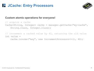 © 2016 Hazelcast Inc. Confidential & Proprietary ‹#›
JCache: Entry Processors
Custom atomic operations for everyone!
// acquire a cache
Cache<String, Integer> cache = manager.getCache(“my-cache”,
String.class, Integer.class);
// increment a cached value by 42, returning the old value
int value =
cache.invoke(“key”, new IncrementProcessor<>(), 42);
 