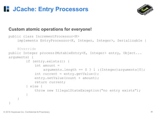 © 2016 Hazelcast Inc. Confidential & Proprietary ‹#›
JCache: Entry Processors
Custom atomic operations for everyone!
public class IncrementProcessor<K>
implements EntryProcessor<K, Integer, Integer>, Serializable {
@Override
public Integer process(MutableEntry<K, Integer> entry, Object...
arguments) {
if (entry.exists()) {
int amount =
arguments.length == 0 ? 1 :(Integer)arguments[0];
int current = entry.getValue();
entry.setValue(count + amount);
return current;
} else {
throw new IllegalStateException(“no entry exists”);
}
}
}
 