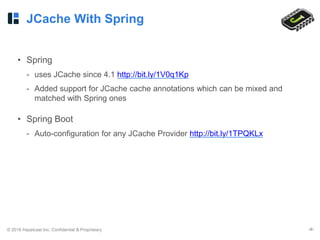 © 2016 Hazelcast Inc. Confidential & Proprietary ‹#›
JCache With Spring
• Spring
- uses JCache since 4.1 http://bit.ly/1V0q1Kp
- Added support for JCache cache annotations which can be mixed and
matched with Spring ones
• Spring Boot
- Auto-configuration for any JCache Provider http://bit.ly/1TPQKLx
 
